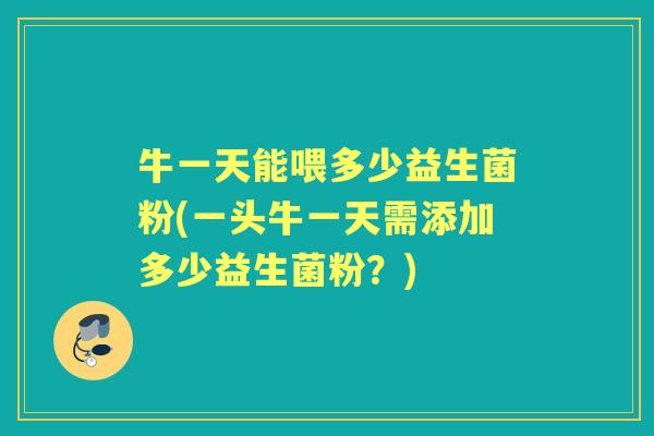 牛一天能喂多少益生菌粉(一头牛一天需添加多少益生菌粉?) 牛一天能喂多少益生菌粉(一头牛一天需添加多少益生菌粉?)