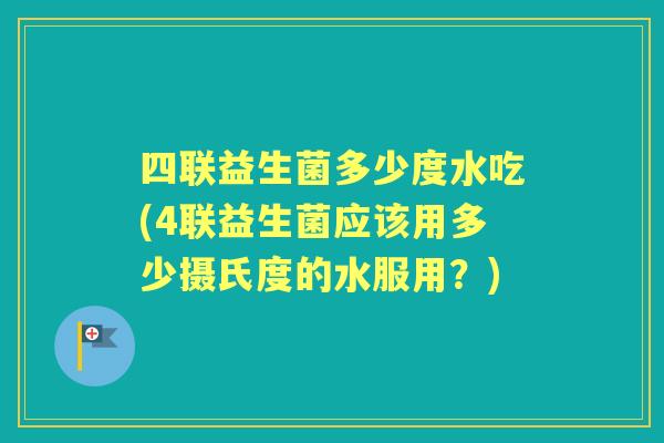 四联益生菌多少度水吃(4联益生菌应该用多少摄氏度的水服用?) 四联益生菌多少度水吃(4联益生菌应该用多少摄氏度的水服用?)