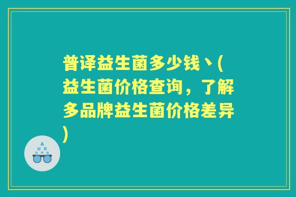 普译益生菌多少钱丶(益生菌价格查询,了解多品牌益生菌价格差异) 普译益生菌多少钱丶(益生菌价格查询,了解多品牌益生菌价格差异)
