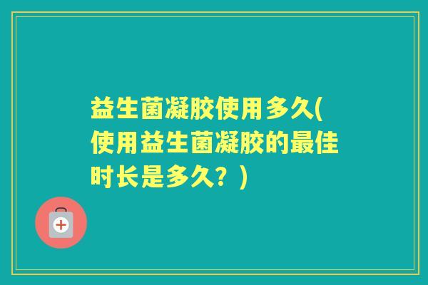 益生菌凝胶使用多久(使用益生菌凝胶的佳时长是多久?) 益生菌凝胶使用多久(使用益生菌凝胶的佳时长是多久?)