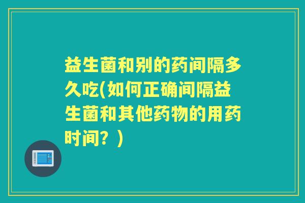 益生菌和别的药间隔多久吃(如何正确间隔益生菌和其他的用药时间?) 益生菌和别的药间隔多久吃(如何正确间隔益生菌和其他的用药时间?)