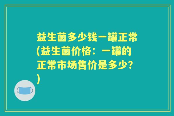 益生菌多少钱一罐正常(益生菌价格:一罐的正常市场售价是多少?) 益生菌多少钱一罐正常(益生菌价格:一罐的正常市场售价是多少?)