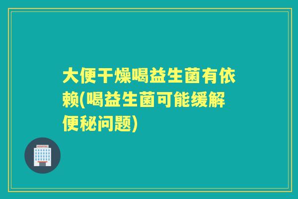 大便干燥喝益生菌有依赖(喝益生菌可能缓解问题) 大便干燥喝益生菌有依赖(喝益生菌可能缓解问题)