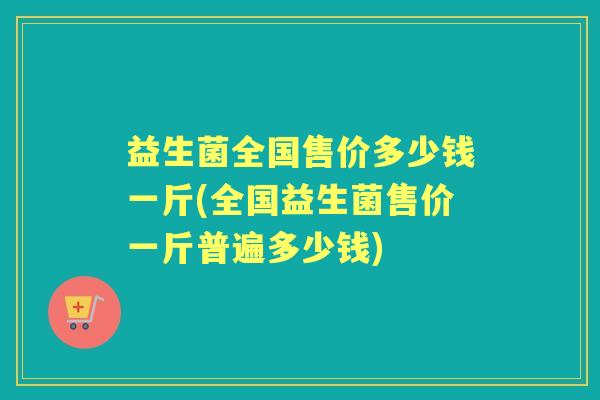 益生菌全国售价多少钱一斤(全国益生菌售价一斤普遍多少钱) 益生菌全国售价多少钱一斤(全国益生菌售价一斤普遍多少钱)