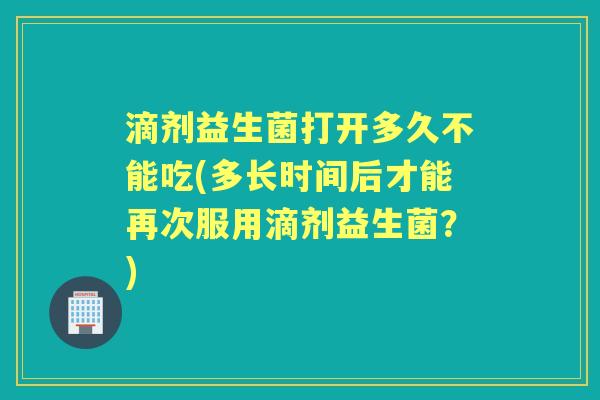 滴剂益生菌打开多久不能吃(多长时间后才能再次服用滴剂益生菌?) 滴剂益生菌打开多久不能吃(多长时间后才能再次服用滴剂益生菌?)