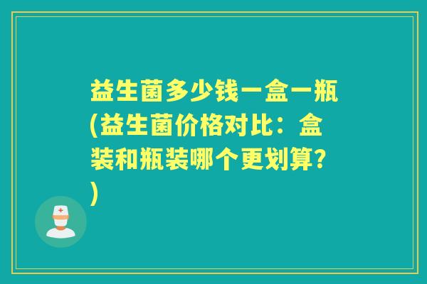 益生菌多少钱一盒一瓶(益生菌价格对比：盒装和瓶装哪个更划算？)