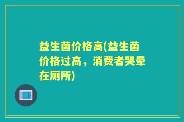 益生菌价格高(益生菌价格过高,消费者哭晕在厕所) 益生菌价格高(益生菌价格过高,消费者哭晕在厕所)