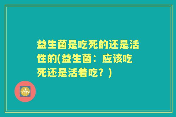 益生菌是吃死的还是活性的(益生菌:应该吃死还是活着吃?) 益生菌是吃死的还是活性的(益生菌:应该吃死还是活着吃?)