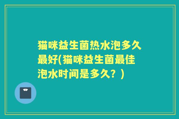 猫咪益生菌热水泡多久好(猫咪益生菌佳泡水时间是多久?) 猫咪益生菌热水泡多久好(猫咪益生菌佳泡水时间是多久?)
