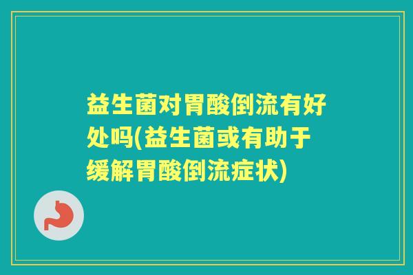 益生菌对胃酸倒流有好处吗(益生菌或有助于缓解胃酸倒流症状) 益生菌对胃酸倒流有好处吗(益生菌或有助于缓解胃酸倒流症状)