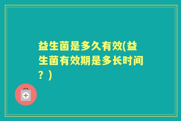 益生菌是多久有效(益生菌有效期是多长时间?) 益生菌是多久有效(益生菌有效期是多长时间?)