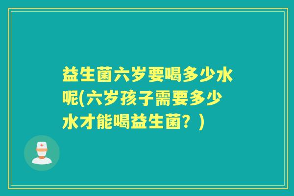 益生菌六岁要喝多少水呢(六岁孩子需要多少水才能喝益生菌？)