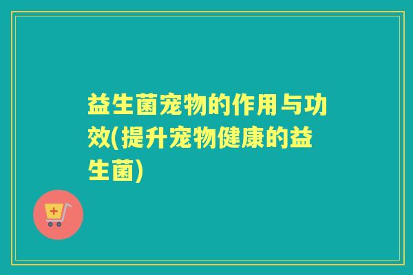 益生菌宠物的作用与功效(提升宠物健康的益生菌) 益生菌宠物的作用与功效(提升宠物健康的益生菌)