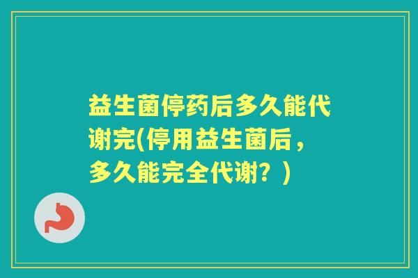 益生菌停药后多久能代谢完(停用益生菌后,多久能完全代谢?) 益生菌停药后多久能代谢完(停用益生菌后,多久能完全代谢?)