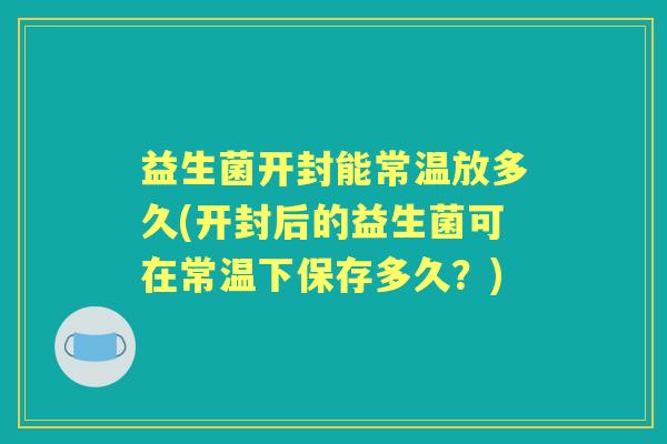 益生菌开封能常温放多久(开封后的益生菌可在常温下保存多久？)