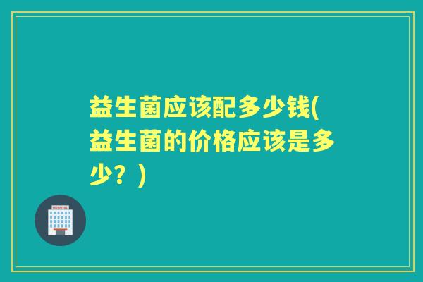 益生菌应该配多少钱(益生菌的价格应该是多少？)