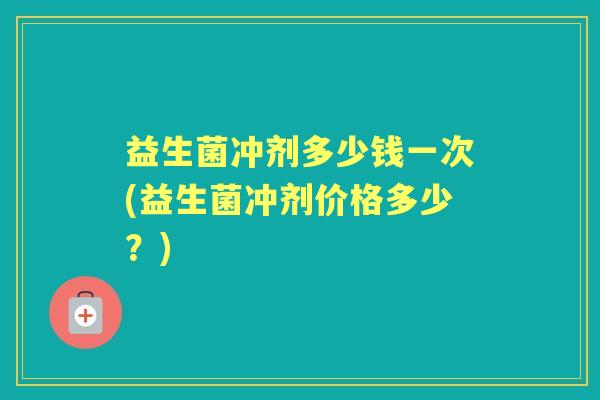 益生菌冲剂多少钱一次(益生菌冲剂价格多少?) 益生菌冲剂多少钱一次(益生菌冲剂价格多少?)