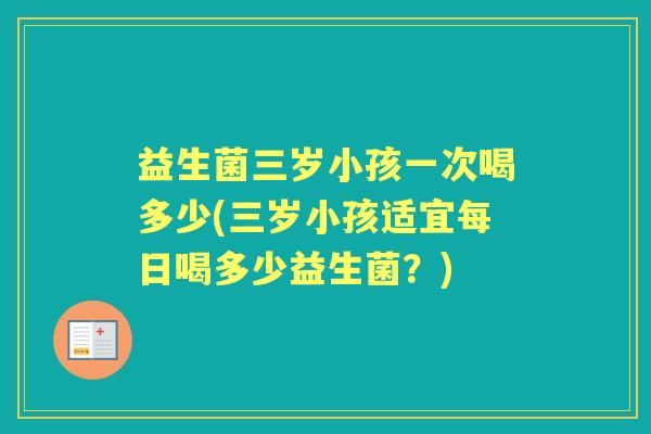 益生菌三岁小孩一次喝多少(三岁小孩适宜每日喝多少益生菌?) 益生菌三岁小孩一次喝多少(三岁小孩适宜每日喝多少益生菌?)