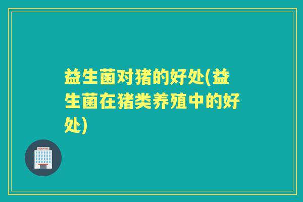 益生菌对猪的好处(益生菌在猪类养殖中的好处)