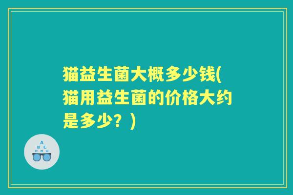 猫益生菌大概多少钱(猫用益生菌的价格大约是多少?) 猫益生菌大概多少钱(猫用益生菌的价格大约是多少?)