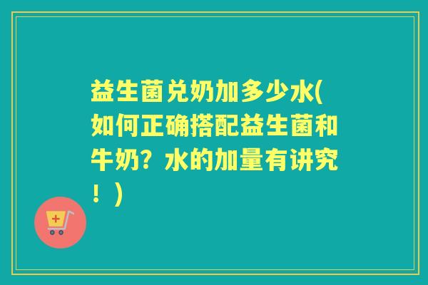 益生菌兑奶加多少水(如何正确搭配益生菌和牛奶?水的加量有讲究!) 益生菌兑奶加多少水(如何正确搭配益生菌和牛奶?水的加量有讲究!)