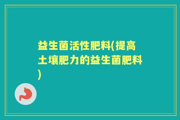 益生菌活性肥料(提高土壤肥力的益生菌肥料) 益生菌活性肥料(提高土壤肥力的益生菌肥料)