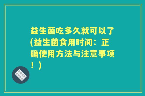 益生菌吃多久就可以了(益生菌食用时间:正确使用方法与注意事项!) 益生菌吃多久就可以了(益生菌食用时间:正确使用方法与注意事项!)