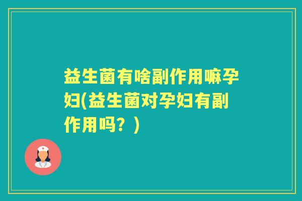 益生菌有啥副作用嘛孕妇(益生菌对孕妇有副作用吗?) 益生菌有啥副作用嘛孕妇(益生菌对孕妇有副作用吗?)
