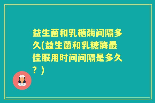 益生菌和乳糖酶间隔多久(益生菌和乳糖酶佳服用时间间隔是多久？)