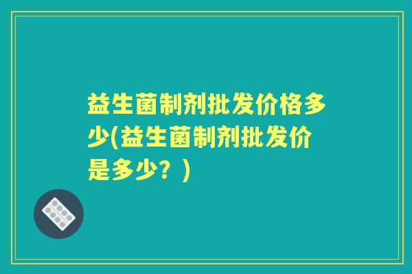 益生菌制剂批发价格多少(益生菌制剂批发价是多少？)