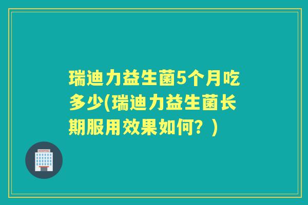 瑞迪力益生菌5个月吃多少(瑞迪力益生菌长期服用效果如何?) 瑞迪力益生菌5个月吃多少(瑞迪力益生菌长期服用效果如何?)