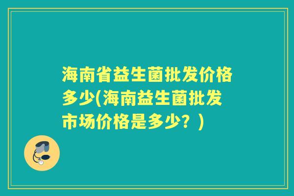 海南省益生菌批发价格多少(海南益生菌批发市场价格是多少?) 海南省益生菌批发价格多少(海南益生菌批发市场价格是多少?)