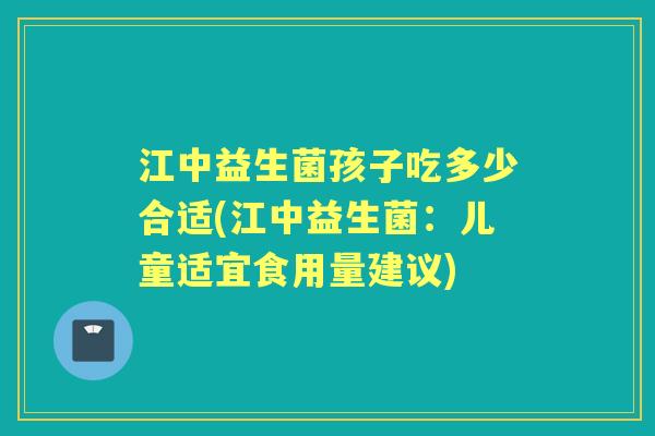 江中益生菌孩子吃多少合适(江中益生菌:儿童适宜食用量建议) 江中益生菌孩子吃多少合适(江中益生菌:儿童适宜食用量建议)