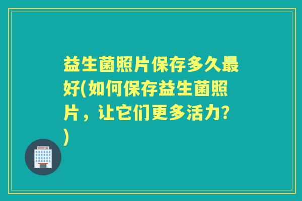 益生菌照片保存多久好(如何保存益生菌照片，让它们更多活力？)