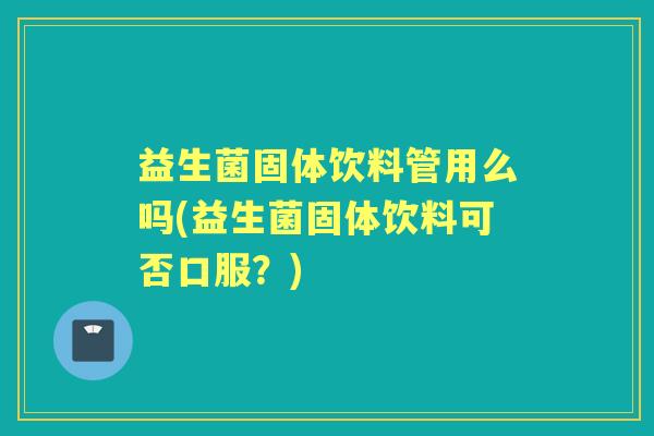 益生菌固体饮料管用么吗(益生菌固体饮料可否口服？)