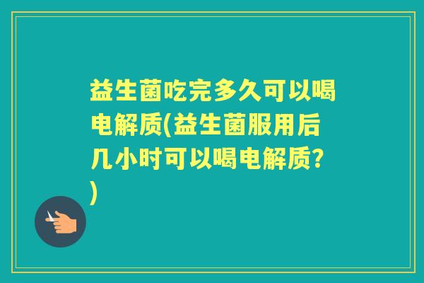 益生菌吃完多久可以喝电解质(益生菌服用后几小时可以喝电解质？)