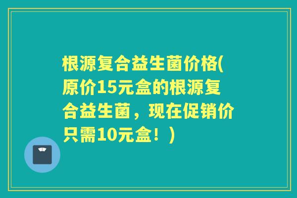根源复合益生菌价格(原价15元盒的根源复合益生菌，现在促销价只需10元盒！)
