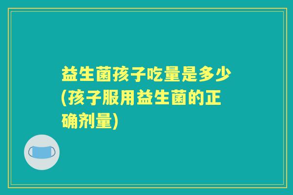 益生菌孩子吃量是多少(孩子服用益生菌的正确剂量) 益生菌孩子吃量是多少(孩子服用益生菌的正确剂量)