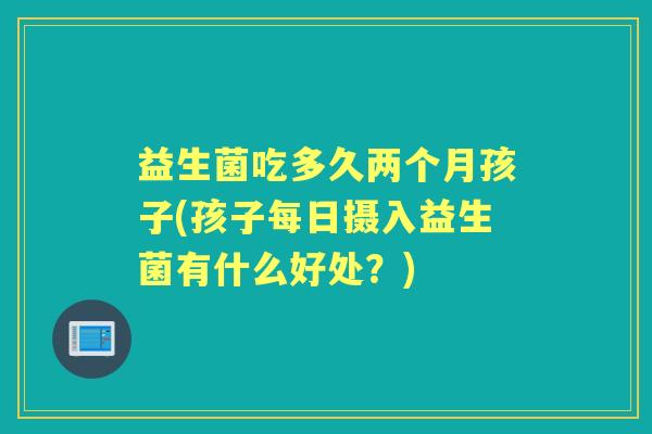 益生菌吃多久两个月孩子(孩子每日摄入益生菌有什么好处?) 益生菌吃多久两个月孩子(孩子每日摄入益生菌有什么好处?)