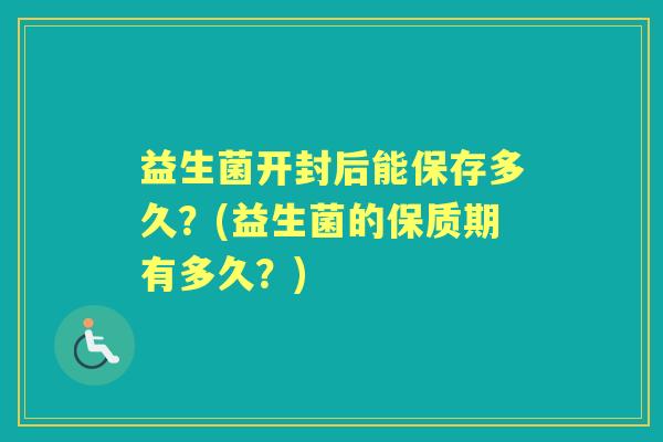 益生菌开封后能保存多久?(益生菌的保质期有多久?) 益生菌开封后能保存多久?(益生菌的保质期有多久?)