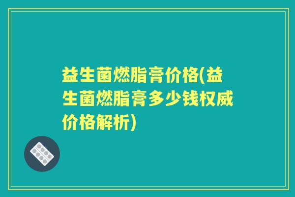 益生菌燃脂膏价格(益生菌燃脂膏多少钱权威价格解析) 益生菌燃脂膏价格(益生菌燃脂膏多少钱权威价格解析)