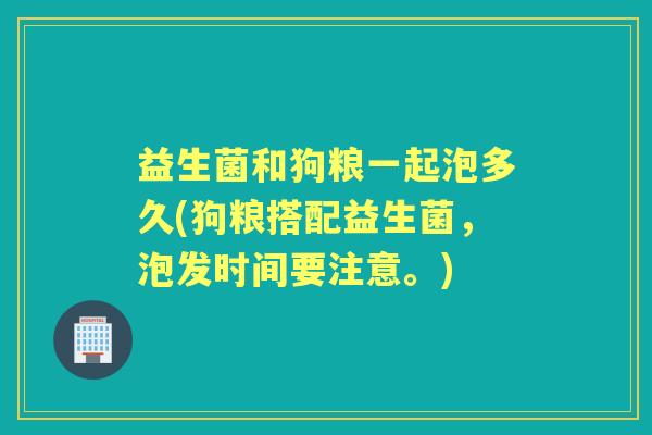 益生菌和狗粮一起泡多久(狗粮搭配益生菌，泡发时间要注意。)