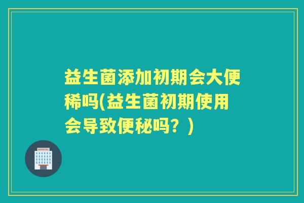 益生菌添加初期会大便稀吗(益生菌初期使用会导致吗？)