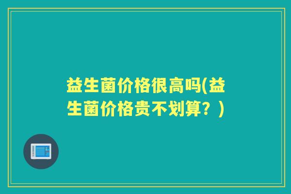 益生菌价格很高吗(益生菌价格贵不划算?) 益生菌价格很高吗(益生菌价格贵不划算?)