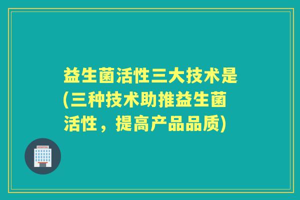 益生菌活性三大技术是(三种技术助推益生菌活性,提高产品品质) 益生菌活性三大技术是(三种技术助推益生菌活性,提高产品品质)