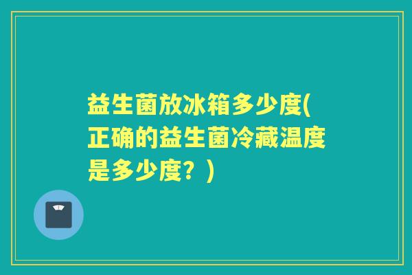 益生菌放冰箱多少度(正确的益生菌冷藏温度是多少度?) 益生菌放冰箱多少度(正确的益生菌冷藏温度是多少度?)