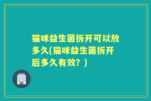 猫咪益生菌拆开可以放多久(猫咪益生菌拆开后多久有效?) 猫咪益生菌拆开可以放多久(猫咪益生菌拆开后多久有效?)