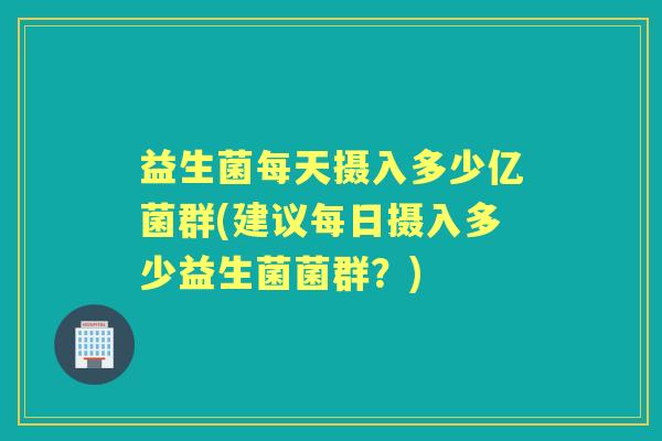 益生菌每天摄入多少亿菌群(建议每日摄入多少益生菌菌群?) 益生菌每天摄入多少亿菌群(建议每日摄入多少益生菌菌群?)