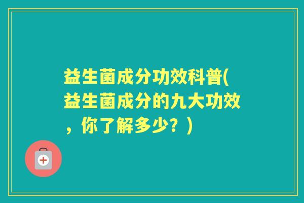益生菌成分功效科普(益生菌成分的九大功效,你了解多少?) 益生菌成分功效科普(益生菌成分的九大功效,你了解多少?)