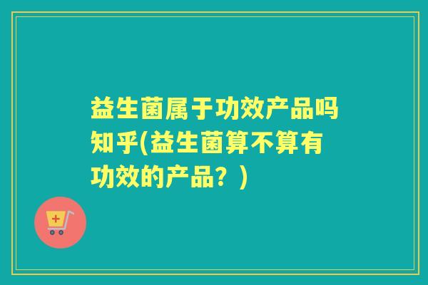 益生菌属于功效产品吗知乎(益生菌算不算有功效的产品?) 益生菌属于功效产品吗知乎(益生菌算不算有功效的产品?)